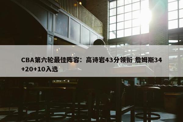 CBA第六轮最佳阵容：高诗岩43分领衔 詹姆斯34+20+10入选