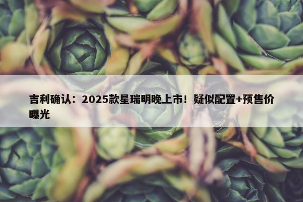 吉利确认：2025款星瑞明晚上市！疑似配置+预售价曝光