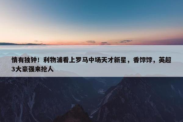 情有独钟！利物浦看上罗马中场天才新星，香饽饽，英超3大豪强来抢人