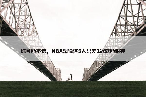 你可能不信，NBA现役这5人只差1冠就能封神