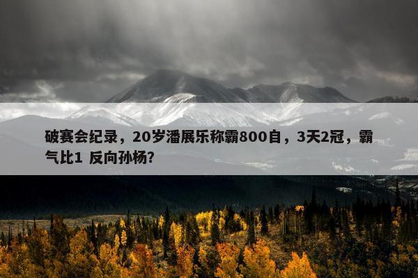 破赛会纪录，20岁潘展乐称霸800自，3天2冠，霸气比1 反向孙杨？