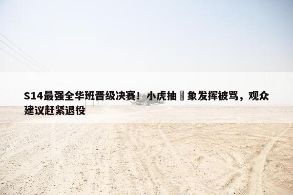 S14最强全华班晋级决赛！小虎抽​象发挥被骂，观众建议赶紧退役