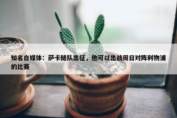 知名自媒体：萨卡随队出征，他可以出战周日对阵利物浦的比赛