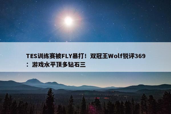 TES训练赛被FLY暴打！双冠王Wolf锐评369：游戏水平顶多钻石三