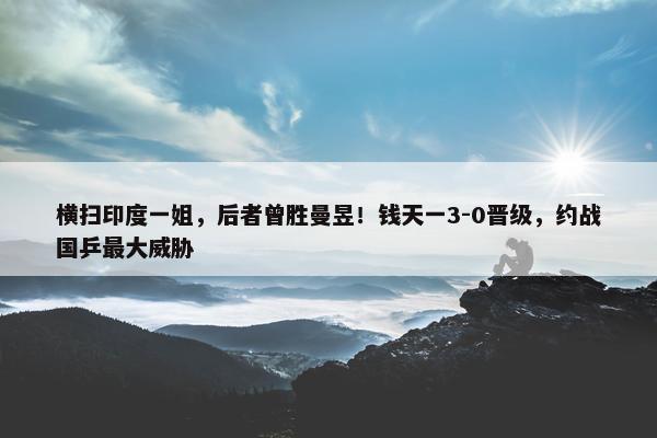 横扫印度一姐，后者曾胜曼昱！钱天一3-0晋级，约战国乒最大威胁