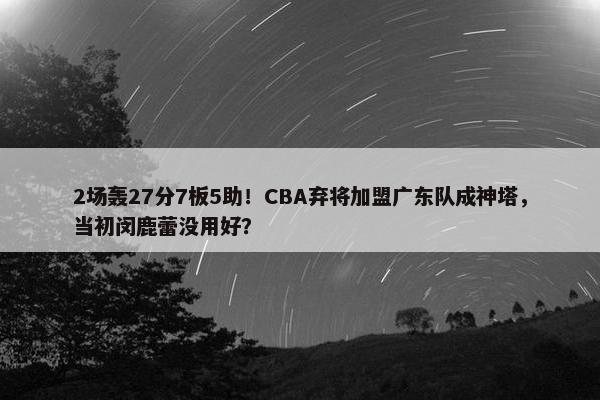 2场轰27分7板5助！CBA弃将加盟广东队成神塔，当初闵鹿蕾没用好？