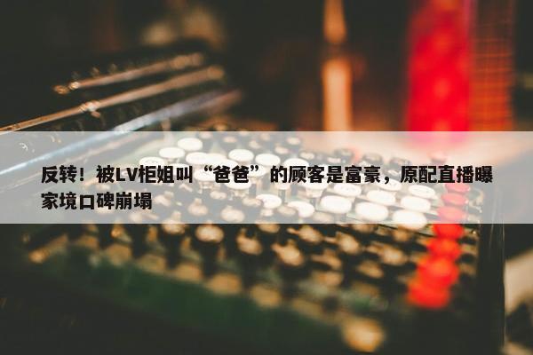 反转！被LV柜姐叫“爸爸”的顾客是富豪，原配直播曝家境口碑崩塌