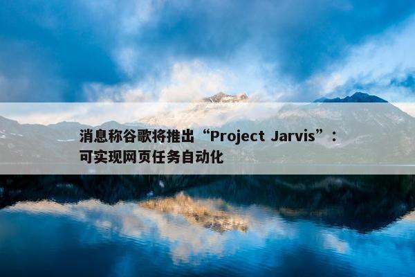 消息称谷歌将推出“Project Jarvis”：可实现网页任务自动化