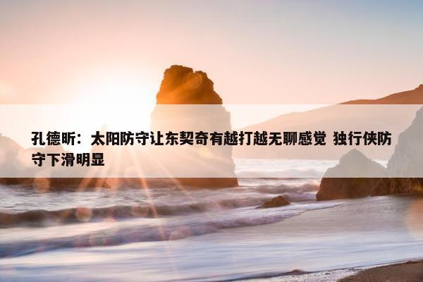 孔德昕：太阳防守让东契奇有越打越无聊感觉 独行侠防守下滑明显