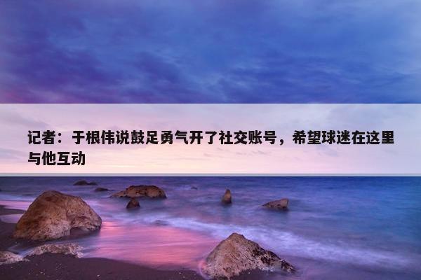 记者：于根伟说鼓足勇气开了社交账号，希望球迷在这里与他互动