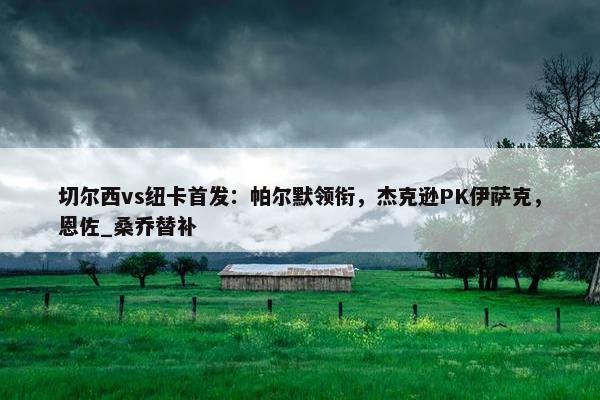 切尔西vs纽卡首发：帕尔默领衔，杰克逊PK伊萨克，恩佐_桑乔替补