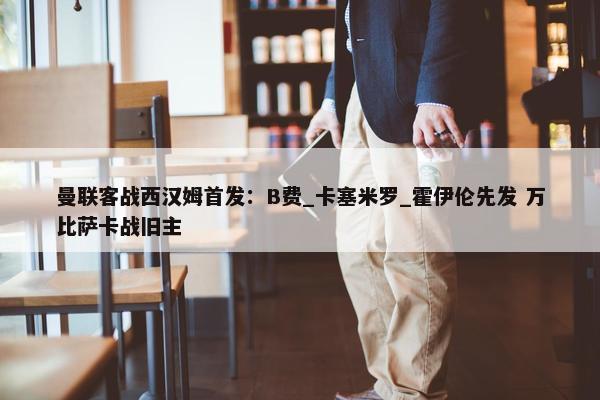 曼联客战西汉姆首发：B费_卡塞米罗_霍伊伦先发 万比萨卡战旧主