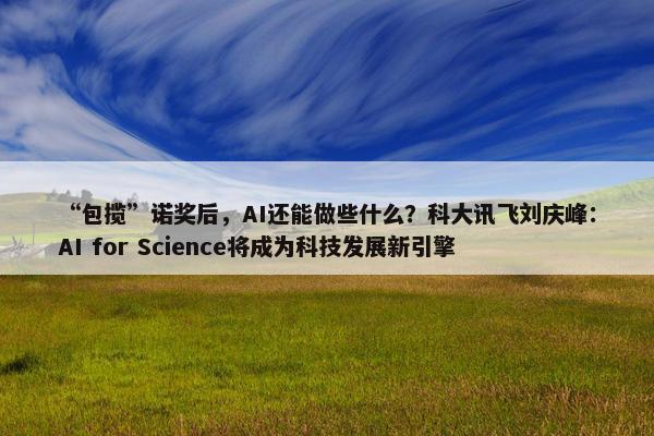 “包揽”诺奖后，AI还能做些什么？科大讯飞刘庆峰：AI for Science将成为科技发展新引擎