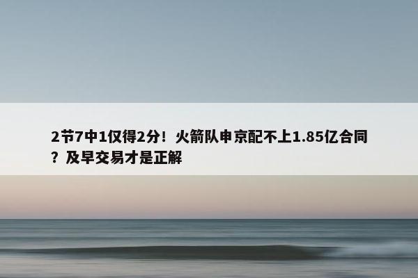 2节7中1仅得2分！火箭队申京配不上1.85亿合同？及早交易才是正解