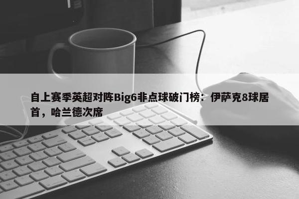 自上赛季英超对阵Big6非点球破门榜：伊萨克8球居首，哈兰德次席