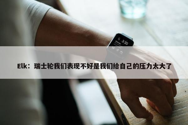 Elk：瑞士轮我们表现不好是我们给自己的压力太大了