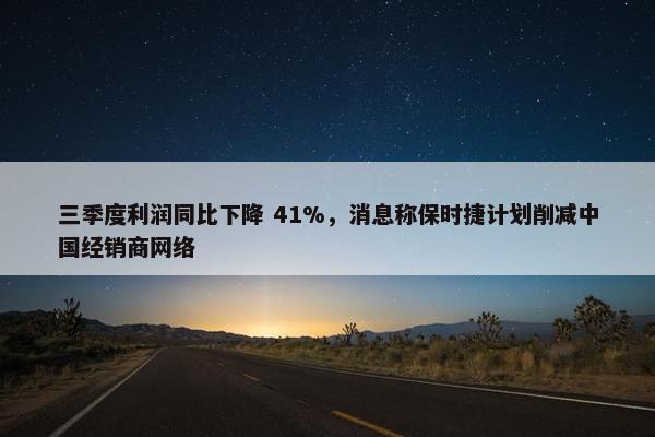 三季度利润同比下降 41%，消息称保时捷计划削减中国经销商网络