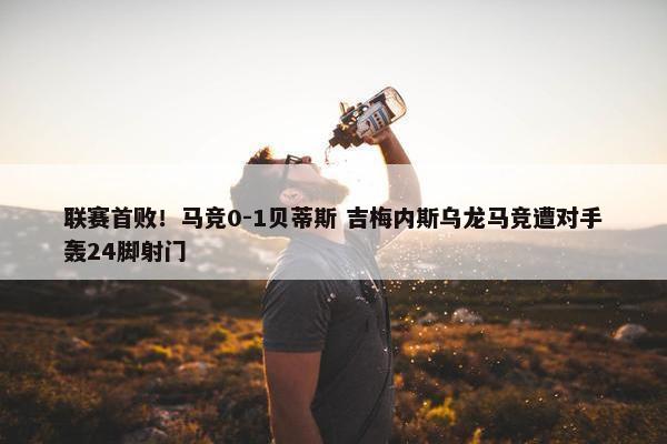 联赛首败！马竞0-1贝蒂斯 吉梅内斯乌龙马竞遭对手轰24脚射门