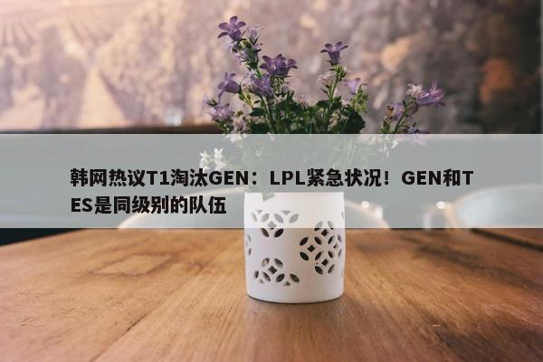 韩网热议T1淘汰GEN：LPL紧急状况！GEN和TES是同级别的队伍