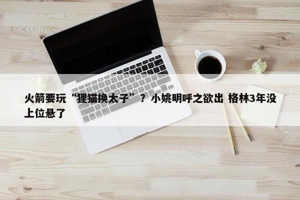 火箭要玩“狸猫换太子”？小姚明呼之欲出 格林3年没上位悬了