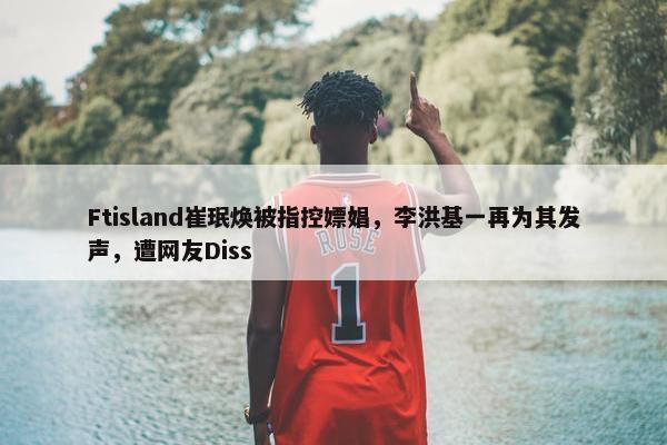 Ftisland崔珉焕被指控嫖娼，李洪基一再为其发声，遭网友Diss