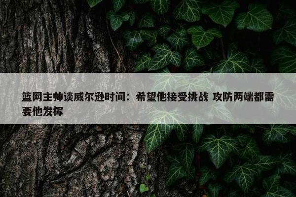 篮网主帅谈威尔逊时间：希望他接受挑战 攻防两端都需要他发挥