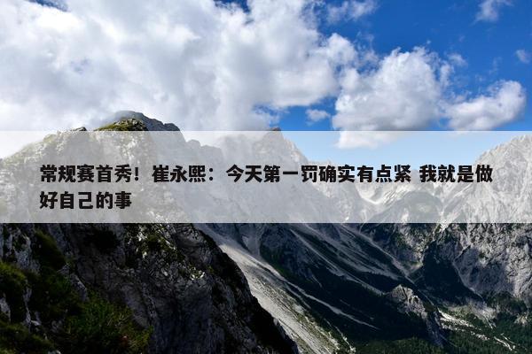 常规赛首秀！崔永熙：今天第一罚确实有点紧 我就是做好自己的事