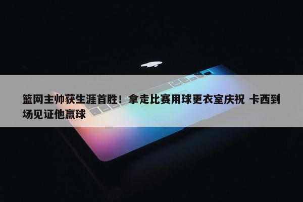 篮网主帅获生涯首胜！拿走比赛用球更衣室庆祝 卡西到场见证他赢球