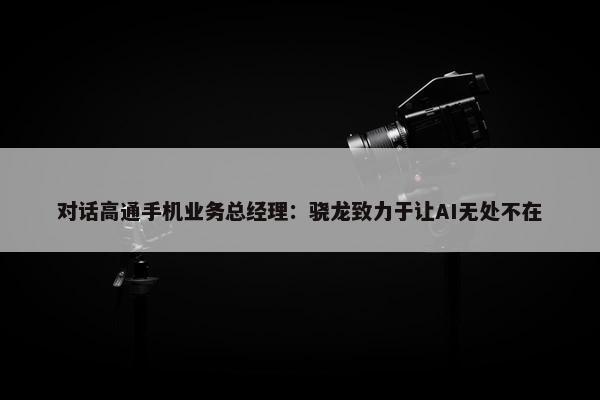 对话高通手机业务总经理：骁龙致力于让AI无处不在