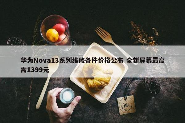 华为Nova13系列维修备件价格公布 全新屏幕最高需1399元