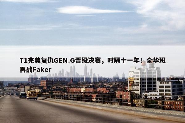 T1完美复仇GEN.G晋级决赛，时隔十一年！全华班再战Faker