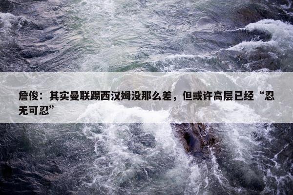 詹俊：其实曼联踢西汉姆没那么差，但或许高层已经“忍无可忍”