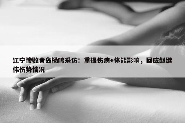 辽宁惨败青岛杨鸣采访：重提伤病+体能影响，回应赵继伟伤势情况