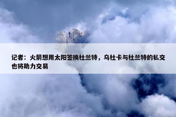 记者：火箭想用太阳签换杜兰特，乌杜卡与杜兰特的私交也将助力交易