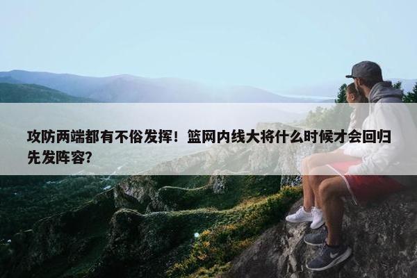 攻防两端都有不俗发挥！篮网内线大将什么时候才会回归先发阵容？