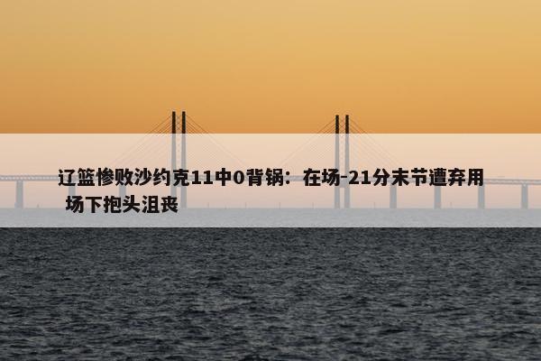 辽篮惨败沙约克11中0背锅：在场-21分末节遭弃用 场下抱头沮丧