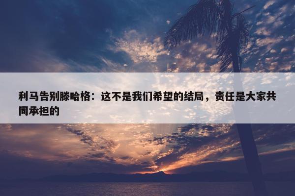 利马告别滕哈格：这不是我们希望的结局，责任是大家共同承担的