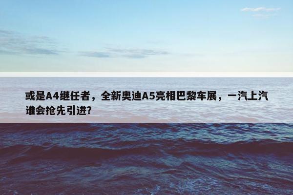 或是A4继任者，全新奥迪A5亮相巴黎车展，一汽上汽谁会抢先引进？