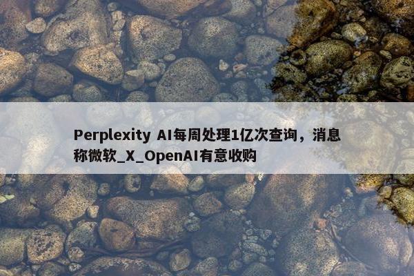 Perplexity AI每周处理1亿次查询，消息称微软_X_OpenAI有意收购