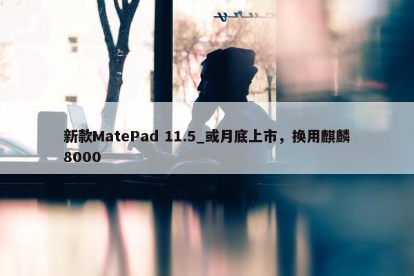 新款MatePad 11.5_或月底上市，换用麒麟8000