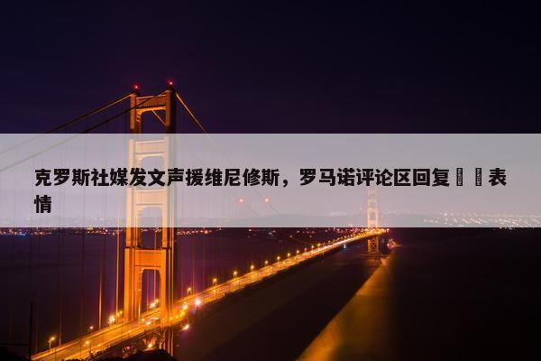 克罗斯社媒发文声援维尼修斯，罗马诺评论区回复❤️表情