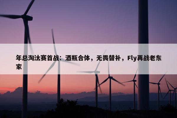 年总淘汰赛首战：酒瓶合体，无畏替补，Fly再战老东家