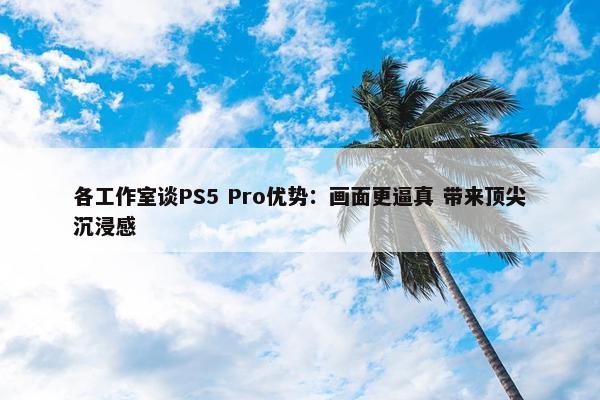 各工作室谈PS5 Pro优势：画面更逼真 带来顶尖沉浸感