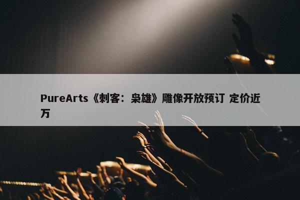 PureArts《刺客：枭雄》雕像开放预订 定价近万