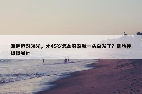 邓超近况曝光，才45岁怎么突然就一头白发了？侧脸神似周星驰