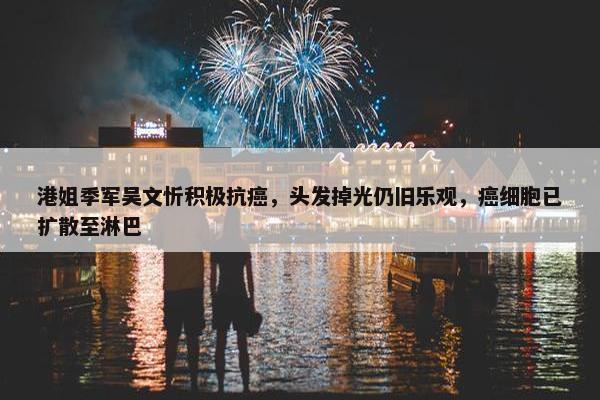 港姐季军吴文忻积极抗癌，头发掉光仍旧乐观，癌细胞已扩散至淋巴