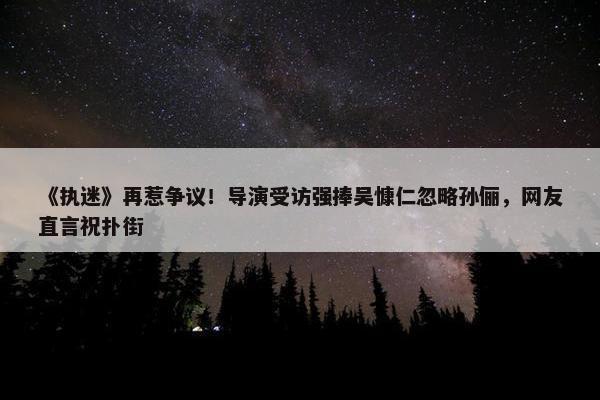 《执迷》再惹争议！导演受访强捧吴慷仁忽略孙俪，网友直言祝扑街