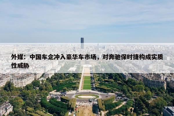 外媒：中国车企冲入豪华车市场，对奔驰保时捷构成实质性威胁