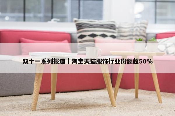 双十一系列报道｜淘宝天猫服饰行业份额超50%