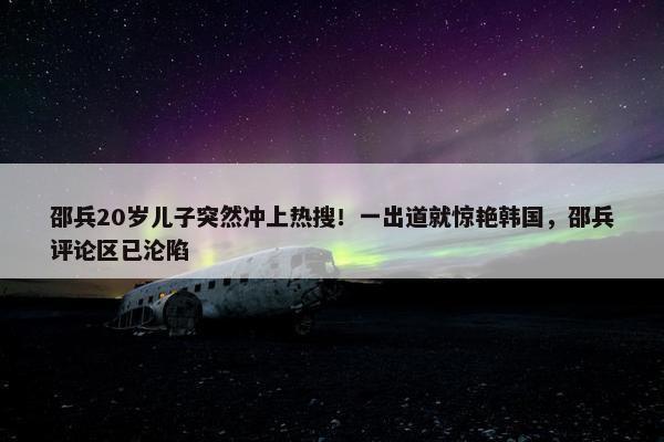 邵兵20岁儿子突然冲上热搜！一出道就惊艳韩国，邵兵评论区已沦陷